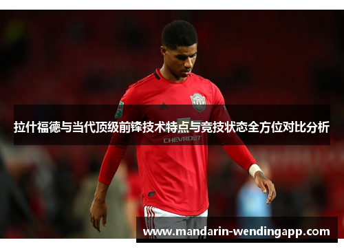 拉什福德与当代顶级前锋技术特点与竞技状态全方位对比分析