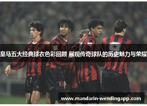 皇马五大经典球衣色彩回顾 展现传奇球队的历史魅力与荣耀