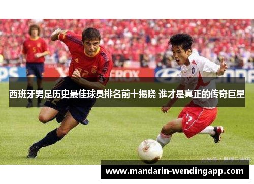 西班牙男足历史最佳球员排名前十揭晓 谁才是真正的传奇巨星