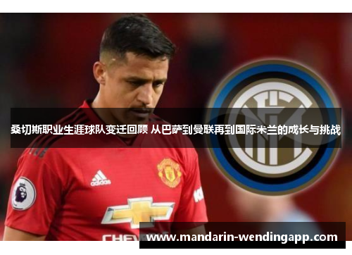 桑切斯职业生涯球队变迁回顾 从巴萨到曼联再到国际米兰的成长与挑战