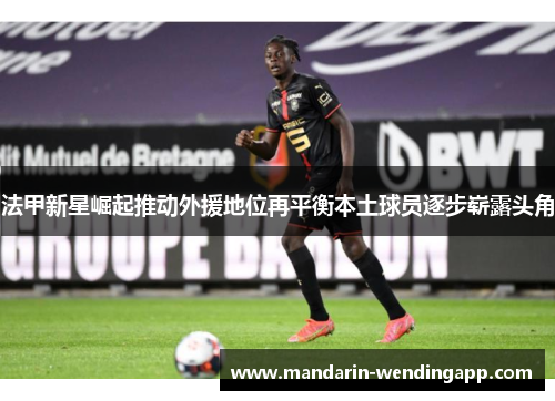 法甲新星崛起推动外援地位再平衡本土球员逐步崭露头角