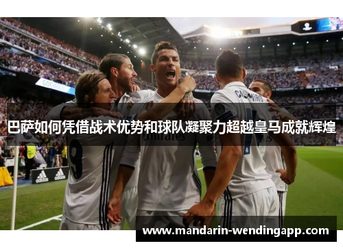 巴萨如何凭借战术优势和球队凝聚力超越皇马成就辉煌