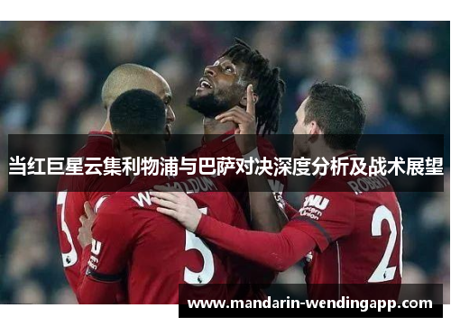当红巨星云集利物浦与巴萨对决深度分析及战术展望 当红巨星云集利物浦与巴萨对决深度分析及战术展望