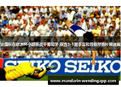 法国队在欧洲杯小组赛战平葡萄牙 双方1-1握手言和晋级形势扑朔迷离