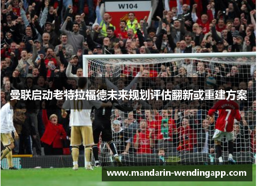 曼联启动老特拉福德未来规划评估翻新或重建方案