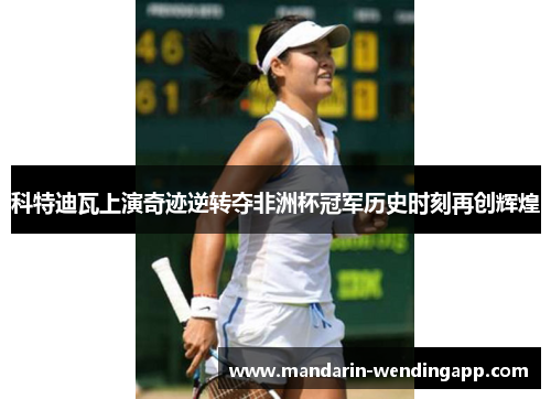 科特迪瓦上演奇迹逆转夺非洲杯冠军历史时刻再创辉煌 科特迪瓦上演奇迹逆转夺非洲杯冠军历史时刻再创辉煌
